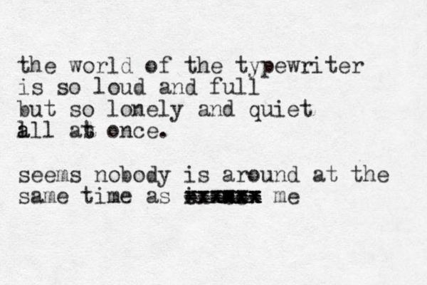 the world of the typewriter is so loud and full but so lonely and quiet l a all as t t once. seems nobody is around at the same time as i am. xxxx cxxx ---- ==== cc xx xx xx xx - -- == me 