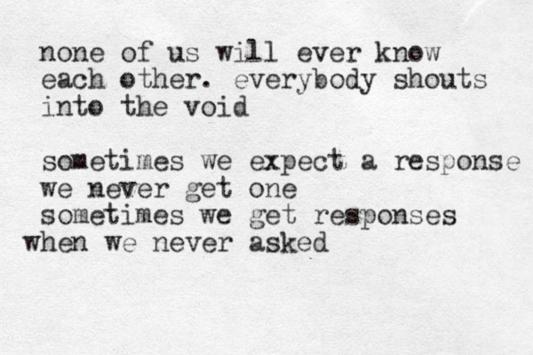 none of us will ever know each other. everybody shouts into the void sometimes we expect a response we never get one sometimes we get responses hen w w e never asked