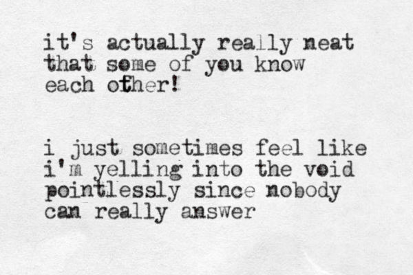 it's actually really neat that some of you know each ofher t t ! i just sometimes feel like i'm yelling into the void pointlessly since nobody can really answer