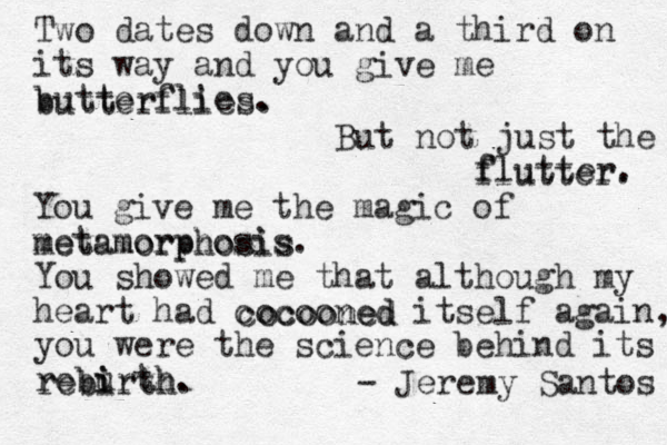 Two dates down and a third on its way and you give me butterflies. butterflies. But not just the flutter. f flutter. You give me the magic of metamorphosis. metamorphosis You showed me that although my heart had cocooned itself again, you were the science behind its rebu i irth. cocooned rebirth. - Jeremy Santos 
