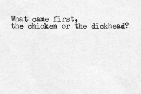 What came first, the chicken or the dickhead? 