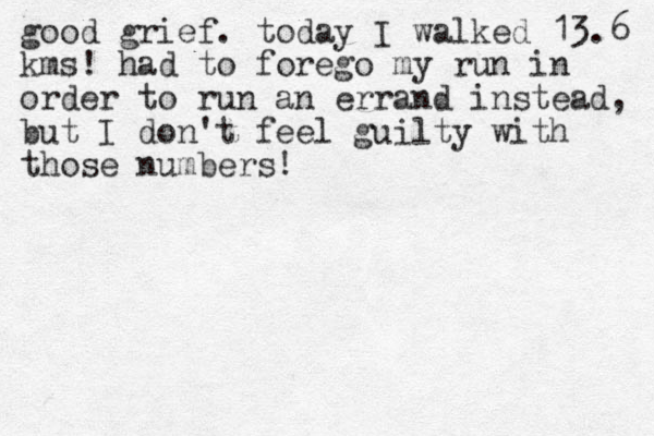 good grief. today I walked 13.6 kms! had to forego my run in order to run an errand i nstead, but I don't feel guilty with those numbers!