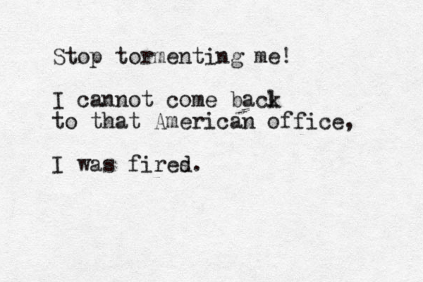 Stop tormenting me! I cannot come bacl k to that American office, I was fires d.