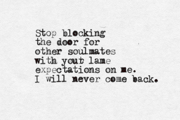 Stop blocking the door for other soulmates with yout r lame expectations on me. I will never come back. 