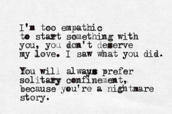 I'm too empathic to start something with you, you don't deserve my love. I saw what you did. You will alwaus ys prefer solitary confinement, because you're a nightmare story.