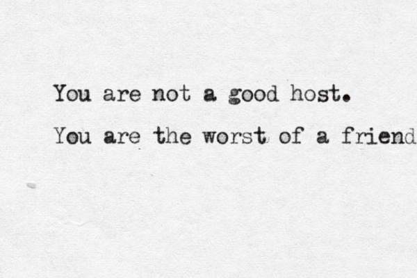You are not a good host. You are the worst of a friend. 