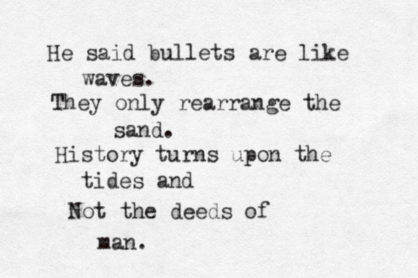 He said bullets are like waves. They only rearrange the sand. History turns upon the tides and Not the deeds of man. 