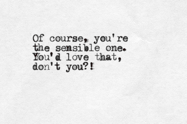 Of course, you're the sensible one. You'd love that, don't you?!