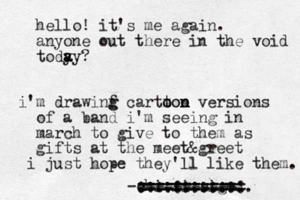 hello! it's me again. anyone out there in the void tody a ay? i'm drawinf g g cartton o ooo n versions of a band i'm seeing in march to give to them as gifts at the meet&greet i just hope they'll like them. - chi.xi.sigma =========== ============ ............. :::::::::::: ----------- 