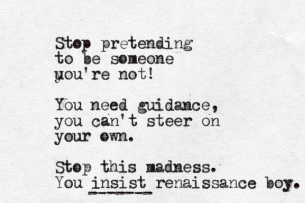 Stop pretending to be someone u you're not! You need guidance, you can't steer on your own. Stop this madness. You insist renaissance boy. -------