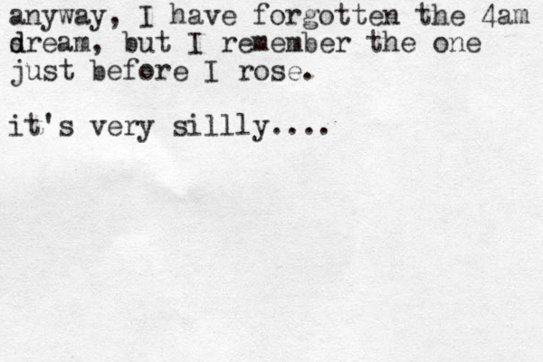 anyway , I have forgotten the 4am s d dream, but I remember the one just before I rose. it's very sillly....