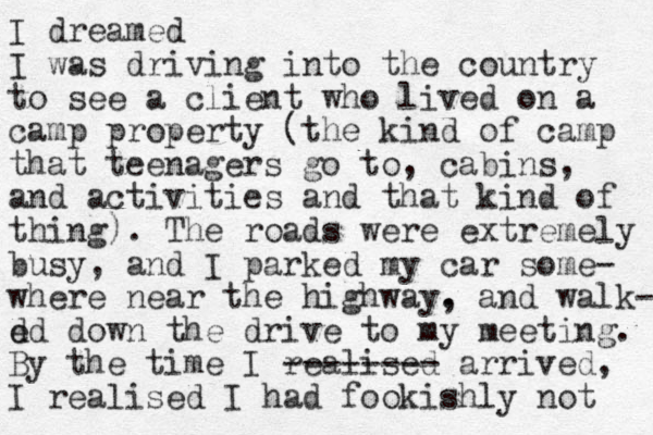 I dreamed I was driving into the country to see a client who lived on a camp property (the kind of camp that teenagers go to, cabins, and activities and that kind of thing). The roads were extremely busy, and I parked my car some- where near the highway. , and walk- d ed down the drive to my meeting. By the time I realised -------- arrived, I realised I had fookishly not 