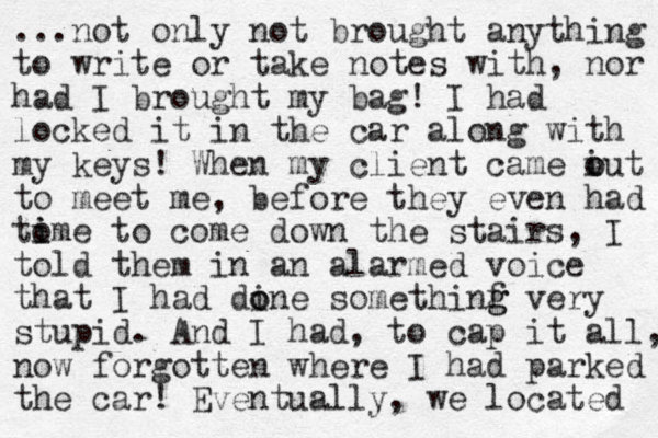 ...not only not brought anything to write or take notes with , nor had I brought my bag! I had locked it in the car along with my keys! When my client came iut o o to meet me, before they even had to i ime to come down the stairs, I told them in an alarmed voice that I had dine o o somethinf g g very stupid. And I had , to cap it all, now forgotten where I had parked the car! Eventually, we located 