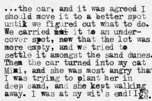 ...the car, and it was agreed I should move it to a better spot untik l l we figured out what to do. We carried ut imi --- it to an under- cover spot, now that the lot was more empty, and we tried to settle it amongst the sand dunes. Then the car turned into my cat Mimi, and she was most angry that I was trying to olant her p in deep sand, and she kept walking away. I was at my wit's end! I wo ke. 