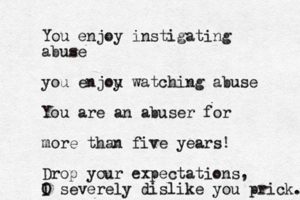 You enjoy instigating abuse you enjou y watching abuse You are an abuser for more than five years! Drop your expectations, O I severely dislike you prick. 