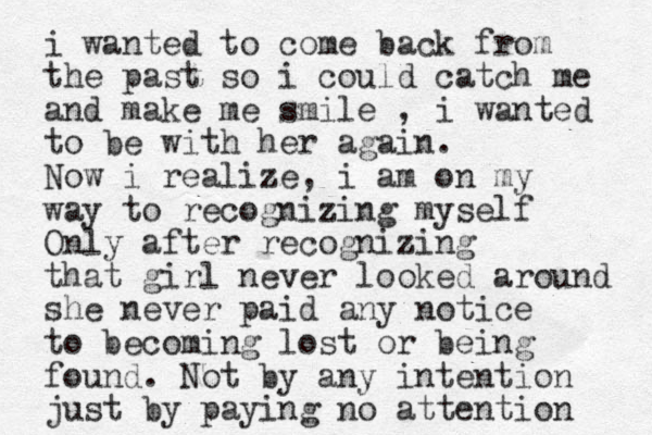 i wanted to come back from the past so i could catch me and make me smile , i wanted to be with her again. Now i realize, i am on my way to recognizing myself Only after recognizing that girl never looked around she never paid any notice to becoming lost or being found. Not by any intention just by paying no attention 