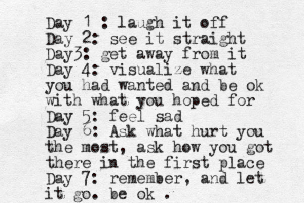 Day 1 : laugh it off Day 2: see it straight Day3: get away from it Day 4: visualize what you had wanted and be ok with what you hoped for Day 5: feel sad Day 6: Ask what hurt you the most, ask how you got there in the first place Day 7: remember, and let it go. be ok . 