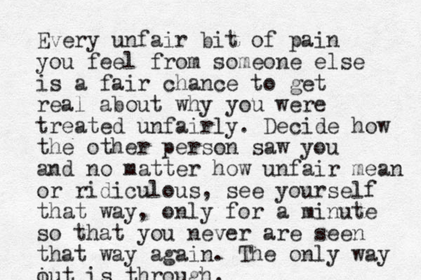 Every unfair bit of pain you feel from someone else is a fair chance to get real about why you were treated unfairly. Decide how the other person saw you and no matter how unfair mean or ridiculous, see yourself that way, only for a minute so that you never are seen that way again. The only way i out is through.