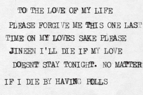 TO THE LOVE OF MY LIFE PLEASE FORGIVE ME THIS ONE LAST TIME ON MY LOVES SAKE PLEASE JINEEN I'LL DIE IF MY LOVE DOESNT STAY TONIGHT. NO MATTER IF I DIE BY HAVING PO ILLS
