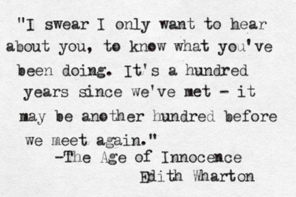 "I swear I only want to hear about you, to know what you've been doing . It's a hundred years since we've met - it may be another hundred before we meet again." -The Age of Innocence Edith Wharton 