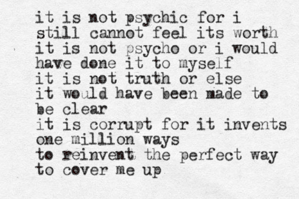 it is not psychic for i still cannot feel its worth it is not psycho or i would have done it to myself it is not truth or else it would have been made to be clear it is corrupt for it invents one million ways to reinvent the perfect way to cover me up