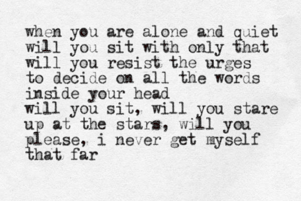 when you are alone and quiet will you sit with only that will you resist the urges to decide on all the words inside your head will you sit, will you stare up at the stars, will you please, i never get myself that far