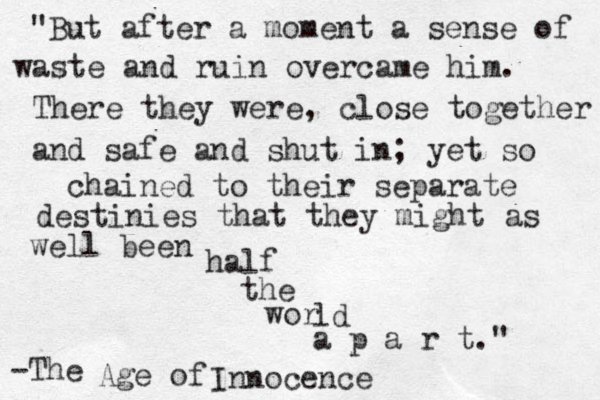 "But after a moment a sense of waste and ruin overcame him. There they were, close together and safe and shut in; yet so chained to their separate destinies that they might as well been half the wor ld a p a r t." -The Age of Innocence 
