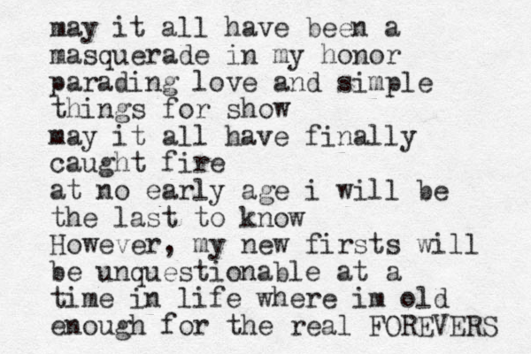 may it all have been a masquerade in my honor parading love and simple things for show may it all have finally caught fire at no early age i will be the last to know However, my new firsts will be unquestionable at a time in life where im old enough for the real FOREVERS 