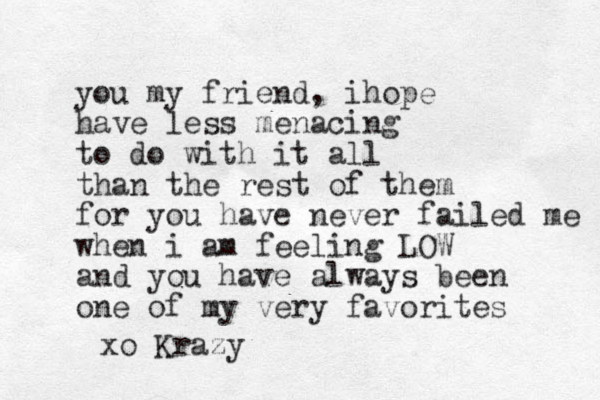 you my friend, i ope h have less menacing to do with it all than the rest of them for you have never failed me when i am feeling LOW and you have always been one of my very favorites xo Krazy