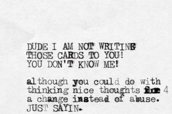 DUDE I AM O N T WRITINF THOSE CARDS TO YOU! YOU DON'T KNOW ME! although you could do with thinking nice thoughts doe a change inatead of abuse. s s f f r r r 4 xxx JUST SAYIN. G G G 