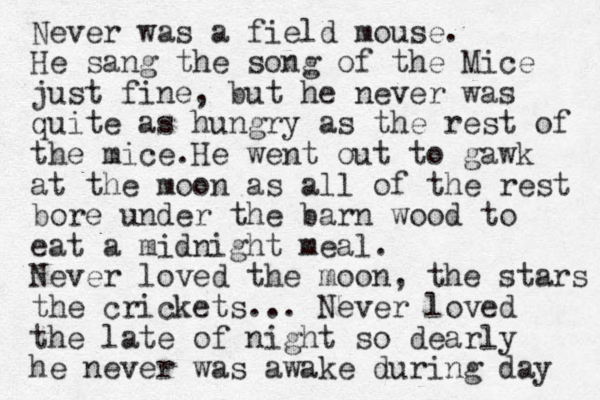 Never was a field mouse. He sang the song of the Mice just fine, but he never was quite as hungry as the rest of the mice.He went out to gawk at the moon as all of the rest bore under the barn wood to eat a midnight meal. Never loved the moon, the stars the crickets... Never loved the late of night so dearly he never was awake during day 