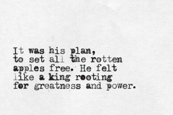 It was his plan, to set all the rotten apples free. He felt like a king rooting for greatness and power.