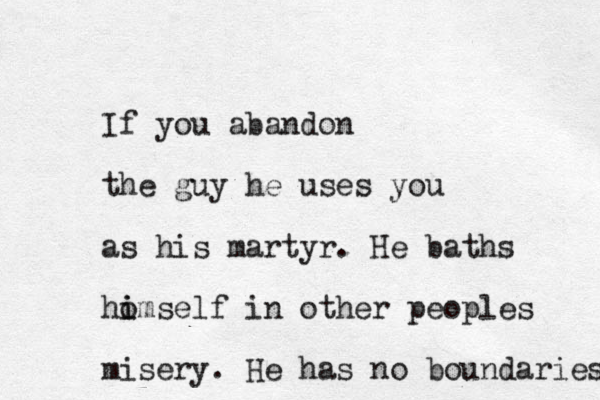 If you abandon the guy he uses you as his martyr. He baths ho i imself in other peoples misery. He has no boundaries 