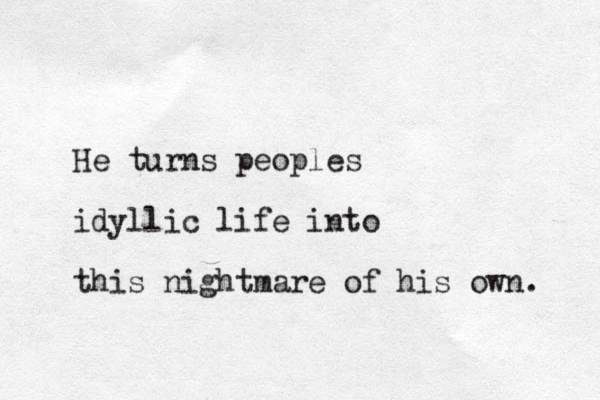 He turns peoples idyllic life into this nightmare of his own. 