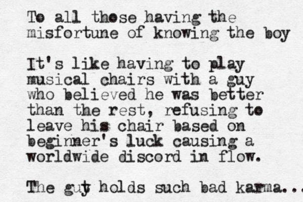 To all those having the misfortune of knowing the boy It's like having to play musical chairs with a guy who believed he was better than the rest, refusing to leave his chair based on beginner's luck causing a worldwide discord in flow. The gut y holds such bad karma... 