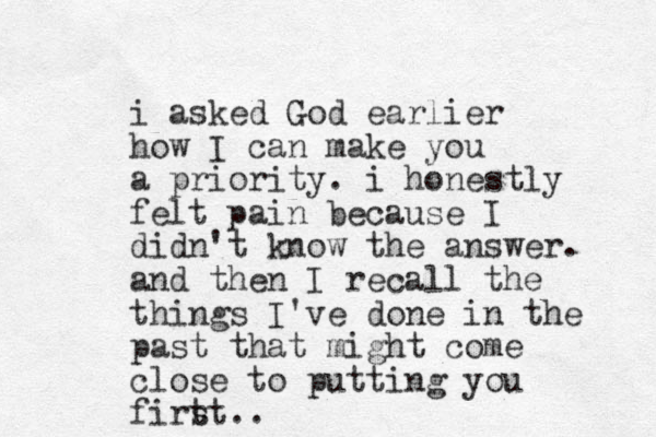 i asked God earlier how I can make you a priority. i honestly felt pain because I didn't know the answer. and then I recall the things I've done in the past that might come close to putting you firt st..