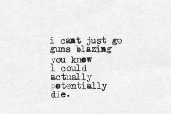 i cant just go guns blazing you know i could actually potentially die.