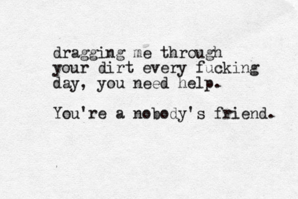 dragging me through your dirt every fucking day, you need help. You 're a nobody's friend. 