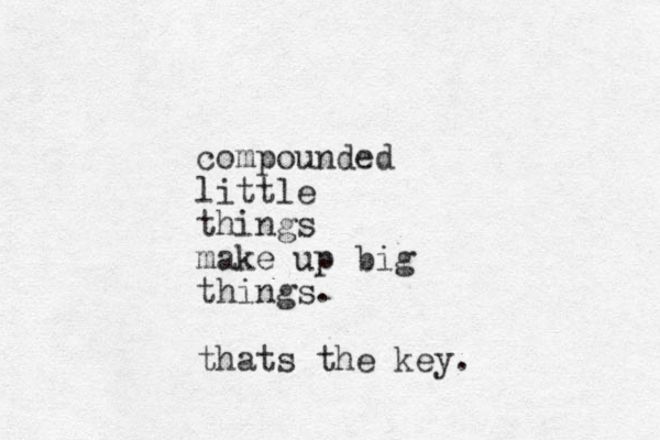 compounded little things make up big things. thats the key. 