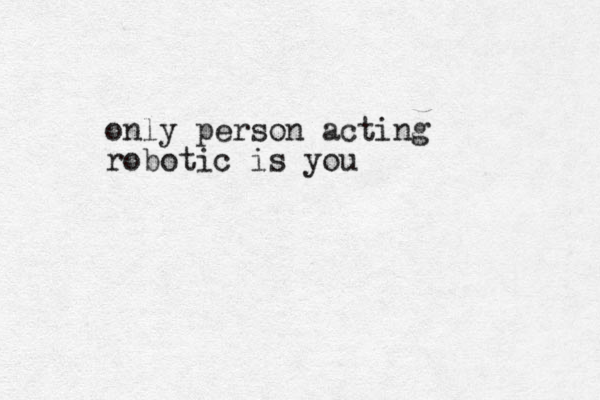 only person acting robotic is you