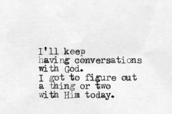 I'll keep having conversations with God. I got to figure out a thing or two with Him today.