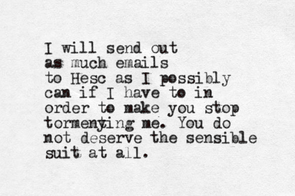 I will send out as much emails to Hesc as I possibly can if I have to in order to make you stop tormeny ting me. You do not deserve the sensible suit at all.