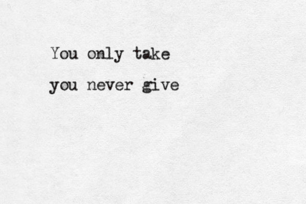 You only take you never give 
