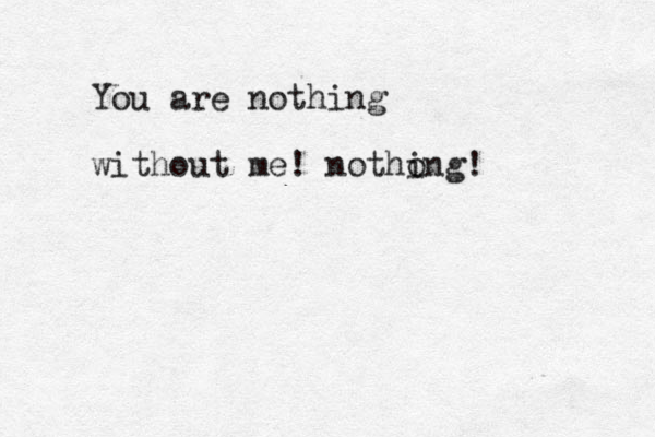 You are nothing without me! notho ing!