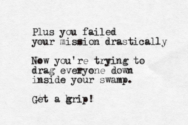 Plus you failed your mission drastically Now you're trying to drag everyone down inside your swamp. Get a hrip g g !