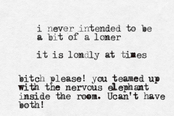 i never intended to be a bit of a loner it is londly at times bitch please! you teamed up with the nervous elephant inside the room. Ucan't have both!