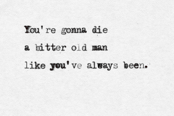 You're gonna die a bitter old man like you've ale ways been.