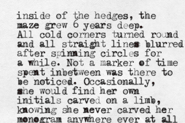 inside of the hedges, the maze grew 6 years deep. All cold corners turned round and all straight lines blurred after spinning circles for a while. Not a marker of time spent inbetween was there to be noticed. Occasionally, she would find her own initials carved on a limb, knowing she never carved her monogram anywhere ever at all 
