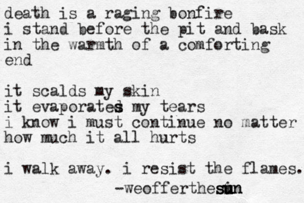 death is a raging bonfire i stand before the pit and bask in the warmth of a comforting end it scalds my skin it evaporated s s my tears i know i must continue no matter how much it all hurts i walk away. i resist the flames. -weofferthesin u u u u u s s n 