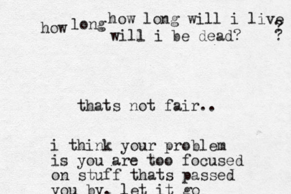 gf how long will i live how ? ? long will i be dead? thats not fair.. i think your problem is you are too focused on stuff thats passed you by. let it go